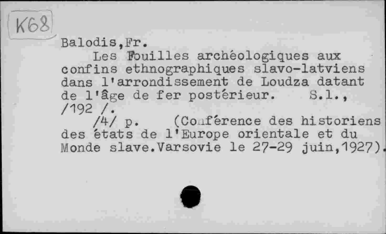 ﻿КбЯ \___S
Balodis.Fr.
Les Fouilles archéologiques aux confins ethnographiques slavo-latviens dans l’arrondissement de Loudza datant de l’âge de fer postérieur. 8.1. , /192 /.
/^/ P« (Conference des historiens des états de l’Europe orientale et du Monde slave.Varsovie le 27-29 juin,1927)